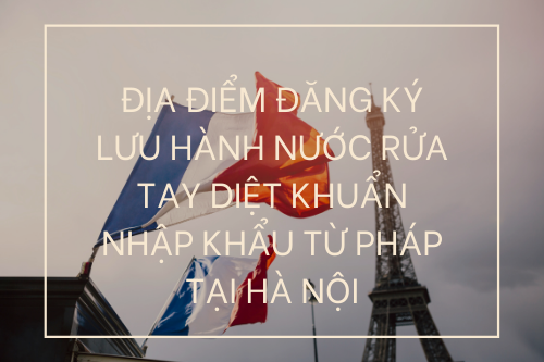 ĐỊA ĐIỂM ĐĂNG KÝ LƯU HÀNH NƯỚC RỬA TAY DIỆT KHUẨN NHẬP KHẨU TỪ PHÁP TẠI HÀ NỘI